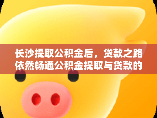 长沙提取公积金后，贷款之路依然畅通公积金提取与贷款的关系