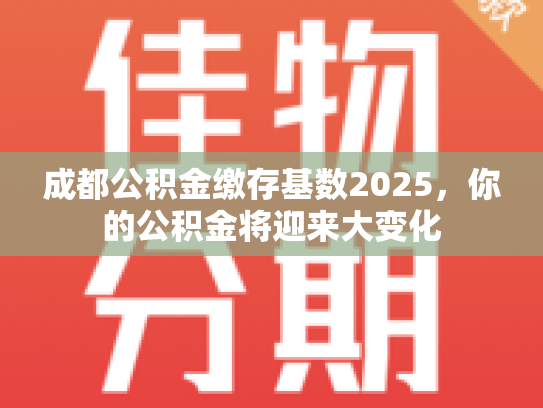 成都公积金缴存基数2025，你的公积金将迎来大变化