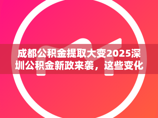 成都公积金提取大变2025深圳公积金新政来袭，这些变化你了解吗