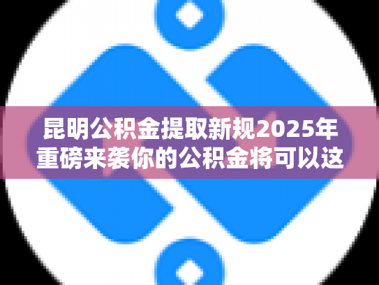 昆明公积金提取新规2025年重磅来袭你的公积金将可以这样用