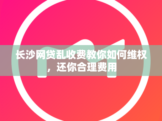 长沙网贷乱收费教你如何维权，还你合理费用